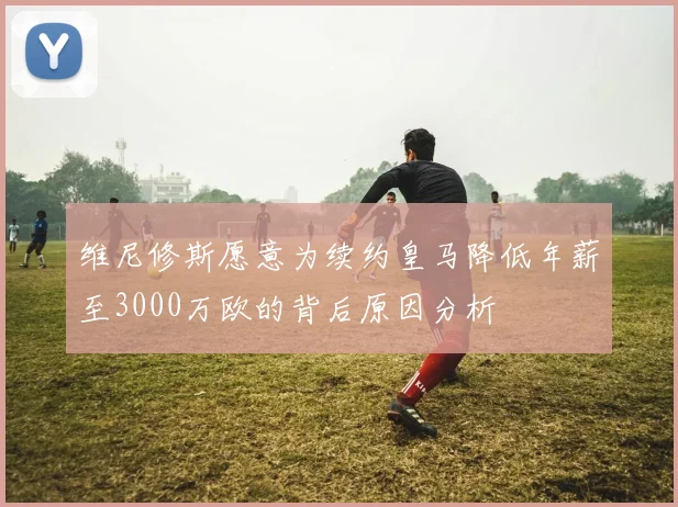 维尼修斯愿意为续约皇马降低年薪至3000万欧的背后原因分析