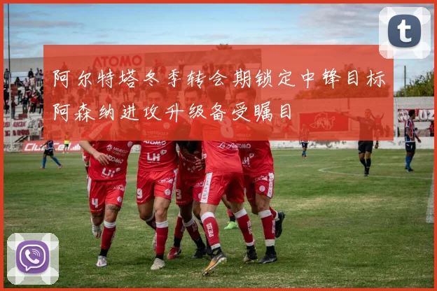 阿尔特塔冬季转会期锁定中锋目标阿森纳进攻升级备受瞩目