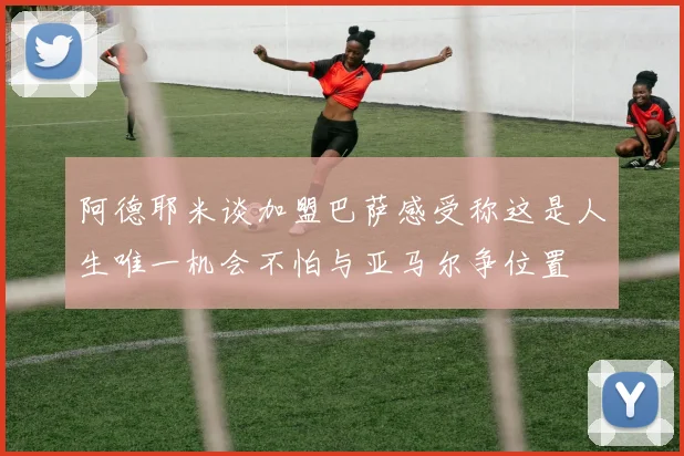 阿德耶米谈加盟巴萨感受称这是人生唯一机会不怕与亚马尔争位置
