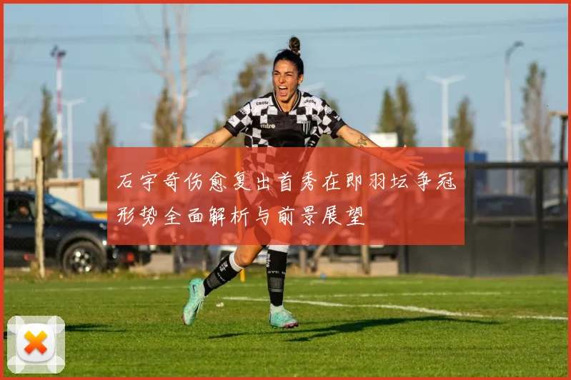 石宇奇伤愈复出首秀在即羽坛争冠形势全面解析与前景展望